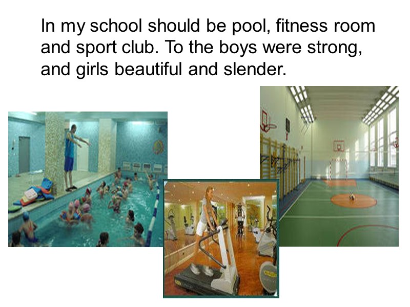 In my school should be pool, fitness room and sport club. To the boys